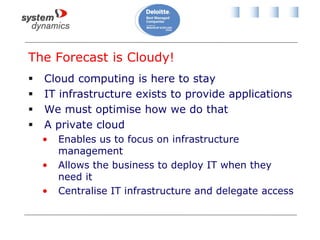 The Forecast is Cloudy!
 Cloud computing is here to stay
 IT infrastructure exists to provide applications
 We must optimise how we do that
 A private cloud
• Enables us to focus on infrastructure
management
• Allows the business to deploy IT when they
need it
• Centralise IT infrastructure and delegate access
 