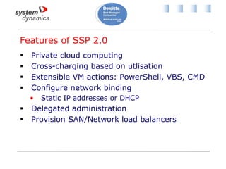 Features of SSP 2.0
 Private cloud computing
 Cross-charging based on utlisation
 Extensible VM actions: PowerShell, VBS, CMD
 Configure network binding
• Static IP addresses or DHCP
 Delegated administration
 Provision SAN/Network load balancers
 