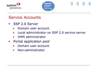 Service Accounts
 SSP 2.0 Server
• Domain user account
• Local administrator on SSP 2.0 service server
• VMM administrator
 Portal application pool
• Domain user account
• Non-administrator
 