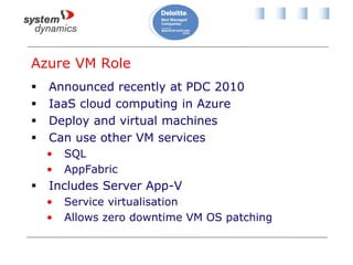 Azure VM Role
 Announced recently at PDC 2010
 IaaS cloud computing in Azure
 Deploy and virtual machines
 Can use other VM services
• SQL
• AppFabric
 Includes Server App-V
• Service virtualisation
• Allows zero downtime VM OS patching
 