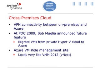 Cross-Premises Cloud
 VPN connectivity between on-premises and
Azure
 At PDC 2009, Bob Muglia announced future
feature
• Migrate VMs from private Hyper-V cloud to
Azure
 Azure VM Role management site
• Looks very like VMM 2012 (vNext)
 