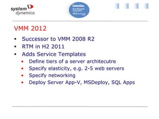 VMM 2012
 Successor to VMM 2008 R2
 RTM in H2 2011
 Adds Service Templates
• Define tiers of a server architecutre
• Specify elasticity, e.g. 2-5 web servers
• Specify networking
• Deploy Server App-V, MSDeploy, SQL Apps
 