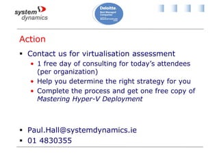 Action
 Contact us for virtualisation assessment
• 1 free day of consulting for today’s attendees
(per organization)
• Help you determine the right strategy for you
• Complete the process and get one free copy of
Mastering Hyper-V Deployment
 Paul.Hall@systemdynamics.ie
 01 4830355
 