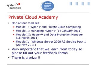 Private Cloud Academy
 One of four modules
• Module I: Hyper-V and Private Cloud Computing
• Module II: Managing Hyper-V (14 January 2011)
• Module III: Hyper-V and Data Protection Manager
(18 March 2011)
• Module IV: Windows Server 2008 R2 Service Pack 1
(20 May 2011)
 Very important that we learn from today so
please fill out your feedback forms.
 There is a prize !!
 