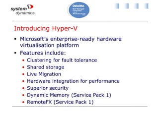 Introducing Hyper-V
 Microsoft’s enterprise-ready hardware
virtualisation platform
 Features include:
• Clustering for fault tolerance
• Shared storage
• Live Migration
• Hardware integration for performance
• Superior security
• Dynamic Memory (Service Pack 1)
• RemoteFX (Service Pack 1)
 