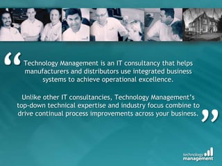 “Technology Management is an IT consultancy that helps manufacturers and distributors use integrated business systems to achieve operational excellence. Unlike other IT consultancies, Technology Management’s top-down technical expertise and industry focus combine to drive continual process improvements across your business.”