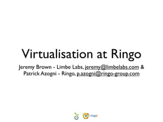 Virtualisation at Ringo
Jeremy Brown - Limbe Labs, jeremy@limbelabs.com &
  Patrick Azogni - Ringo, p.azogni@ringo-group.com
 