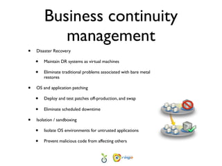 Business continuity
           management
•   Disaster Recovery

    •   Maintain DR systems as virtual machines

    •   Eliminate traditional problems associated with bare metal
        restores

•   OS and application patching

    •   Deploy and test patches off-production, and swap

    •   Eliminate scheduled downtime

•   Isolation / sandboxing

    •   Isolate OS environments for untrusted applications

    •   Prevent malicious code from affecting others
 