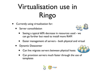 Virtualisation use in
                Ringo
•   Currently using virtualisation for:
    •   Server consolidation
        •   Seeing a typical 60% decrease in resources used - we
            can go further but need to install more RAM
        •   Easier management of servers - both physical and virtual
    •   Dynamic Datacenter
        •   Can live migrate servers between physical hosts
        •   Can provision servers much faster through the use of
            templates
 