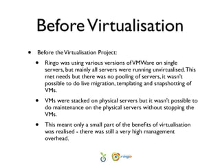 Before Virtualisation
•   Before the Virtualisation Project:
    •   Ringo was using various versions of VMWare on single
        servers, but mainly all servers were running unvirtualised. This
        met needs but there was no pooling of servers, it wasn’t
        possible to do live migration, templating and snapshotting of
        VMs.
    •   VMs were stacked on physical servers but it wasn’t possible to
        do maintenance on the physical servers without stopping the
        VMs.
    •   This meant only a small part of the beneﬁts of virtualisation
        was realised - there was still a very high management
        overhead.
 