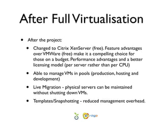 After Full Virtualisation
•   After the project:
    •   Changed to Citrix XenServer (free). Feature advantages
        over VMWare (free) make it a compelling choice for
        those on a budget. Performance advantages and a better
        licensing model (per server rather than per CPU)
    •   Able to manage VMs in pools (production, hosting and
        development)
    •   Live Migration - physical servers can be maintained
        without shutting down VMs.
    •   Templates/Snapshotting - reduced management overhead.
 