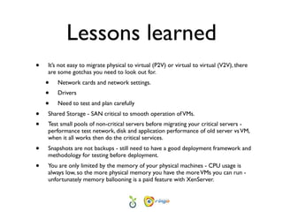 Lessons learned
•   It’s not easy to migrate physical to virtual (P2V) or virtual to virtual (V2V), there
    are some gotchas you need to look out for.
    •   Network cards and network settings.
    •   Drivers
    •   Need to test and plan carefully
•   Shared Storage - SAN critical to smooth operation of VMs.
•   Test small pools of non-critical servers before migrating your critical servers -
    performance test network, disk and application performance of old server vs VM,
    when it all works then do the critical services.
•   Snapshots are not backups - still need to have a good deployment framework and
    methodology for testing before deployment.
•   You are only limited by the memory of your physical machines - CPU usage is
    always low, so the more physical memory you have the more VMs you can run -
    unfortunately memory ballooning is a paid feature with XenServer.
 