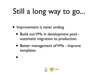 Still a long way to go...
• Improvement is never ending
 • Build out VMs in development pool -
     automatic migration to production.
 • Better management of VMs - improve
     templates
 •
 