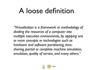 A loose deﬁnition

“Virtualisation is a framework or methodology of
dividing the resources of a computer into
multiple execution environments, by applying one
or more concepts or technologies such as
hardware and software partitioning, time-
sharing, partial or complete machine simulation,
emulation, quality of service, and many others.”
 