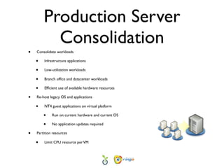 Production Server
          Consolidation
•   Consolidate workloads

    •   Infrastructure applications

    •   Low-utilization workloads

    •   Branch ofﬁce and datacenter workloads

    •   Efﬁcient use of available hardware resources

•   Re-host legacy OS and applications

    •   NT4 guest applications on virtual platform

        •    Run on current hardware and current OS

        •    No application updates required

•   Partition resources

    •   Limit CPU resource per VM
 