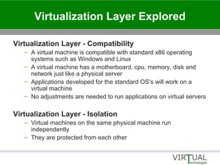 Virtualization Layer Explored
Virtualization Layer - Compatibility
– A virtual machine is compatible with standard x86 operating
systems such as Windows and Linux
– A virtual machine has a motherboard, cpu, memory, disk and
network just like a physical server
– Applications developed for the standard OS’s will work on a
virtual machine
– No adjustments are needed to run applications on virtual servers
Virtualization Layer - Isolation
– Virtual machines on the same physical machine run
independently
– They are protected from each other
 