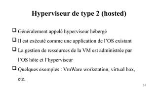Hyperviseur de type 2 (hosted)
14
 Généralement appelé hyperviseur hébergé
 Il est exécuté comme une application de l’OS existant
 La gestion de ressources de la VM est administrée par
l’OS hôte et l’hyperviseur
 Quelques exemples : VmWare workstation, virtual box,
etc.
 