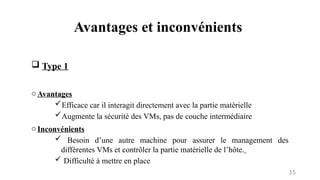 Avantages et inconvénients
15
 Type 1
oAvantages
Efficace car il interagit directement avec la partie matérielle
Augmente la sécurité des VMs, pas de couche intermédiaire
oInconvénients
 Besoin d’une autre machine pour assurer le management des
différentes VMs et contrôler la partie matérielle de l’hôte.
 Difficulté à mettre en place
 