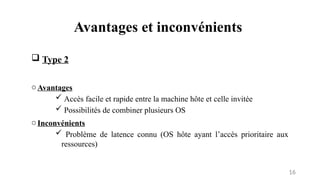 Avantages et inconvénients
16
 Type 2
oAvantages
 Accès facile et rapide entre la machine hôte et celle invitée
 Possibilités de combiner plusieurs OS
oInconvénients
 Problème de latence connu (OS hôte ayant l’accès prioritaire aux
ressources)
 