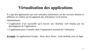 Virtualisation des applications
19
Il s’agit des applications qui sont exécutées entièrement sur des serveurs distants et
diffusées en continu sur les appareils des utilisateurs via le réseau.
Généralement,
• L’application n’est accessible qu’à travers une interface web fournie par les
développeurs de l’application;
• L’application peut s’installer dans l’équipement terminal de l’utilisateur.
Exemple: les applications Google : sheet, docs, forms ; slack desktop; jeux en ligne
 