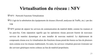 Virtualisation du réseau : NFV
29
 NFV : Network Functions Virtualization
 Il s’agit de la substitution des équipements de réseaux (firewall, analyseur de Traffic, etc.) par des
VM
 NFV permet de séparer les services de communication du matériel dédié, comme les routeurs et
les pare-feu. Cette séparation signifie que les opérations réseau peuvent fournir de nouveaux
services de manière dynamique et sans installer de nouveau matériel. Le déploiement de
composants réseau avec la virtualisation des fonctions réseau prend des heures au lieu de plusieurs
mois comme avec les réseaux traditionnels. En outre, les services virtualisés peuvent s'exécuter sur
des serveurs génériques moins coûteux au lieu de matériel propriétaire.
 