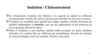 Isolation / Cloisonnement
33
 En virtualisation, l'isolation fait référence à la capacité de séparer les différents
environnements virtuels afin qu'ils ne puissent pas interférer les uns avec les autres.
 L'isolation est essentielle pour garantir que chaque machine virtuelle fonctionne de
manière indépendante et sécurisée, sans que des applications ou des processus de
l'un ne puissent affecter les autres.
 Grâce à l’isolation, si une machine virtuelle tombe en panne, les autres machines
virtuelles et le système hôte ne s'affectent pas mutuellement. De plus, les données
ne sont pas partagées entre une machine virtuelle et une autre.
 