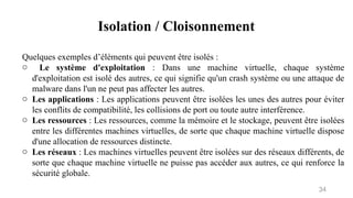 Isolation / Cloisonnement
34
Quelques exemples d’éléments qui peuvent être isolés :
o Le système d'exploitation : Dans une machine virtuelle, chaque système
d'exploitation est isolé des autres, ce qui signifie qu'un crash système ou une attaque de
malware dans l'un ne peut pas affecter les autres.
o Les applications : Les applications peuvent être isolées les unes des autres pour éviter
les conflits de compatibilité, les collisions de port ou toute autre interférence.
o Les ressources : Les ressources, comme la mémoire et le stockage, peuvent être isolées
entre les différentes machines virtuelles, de sorte que chaque machine virtuelle dispose
d'une allocation de ressources distincte.
o Les réseaux : Les machines virtuelles peuvent être isolées sur des réseaux différents, de
sorte que chaque machine virtuelle ne puisse pas accéder aux autres, ce qui renforce la
sécurité globale.
 