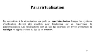 Paravirtualisation
37
Par opposition à la virtualisation, on parle de paravirtualisation lorsque les systèmes
d'exploitation doivent être modifiés pour fonctionner sur un hyperviseur de
paravirtualisation. Les modifications sont en fait des insertions de drivers permettant de
rediriger les appels système au lieu de les traduire.
 