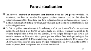 39
 Des drivers backend et frontend sont installés dans les OS paravirtualisés. Ils
permettent, au lieu de traduire les appels système comme cela est fait dans la
virtualisation complète, de ne faire que de la redirection (ce qui est beaucoup plus rapide).
 Le backend driver est installé sur le serveur physique, c'est-à-dire sur la machine hôte qui
exécute l'hyperviseur.
 En fait, ce qu'il se passe dans une telle technologie, c'est que le contrôle d'un ou plusieurs
matériel(s) est donné à un des OS virtualisé (celui qui contient le driver backend), ici le
système d'exploitation 1. Une fois cela compris, il sera simple d'imaginer que l'OS 2, qui
souhaite accéder au hardware, devra passé par son driver front end qui redirigera les
appels système vers l'OS 1. L'inconvénient de cette technique est donc la dépendance d'un
OS virtualisé vis à vis d'un autre qui se créé par ce mécanisme de driver. En effet si l'OS 1
tombe en panne, l'OS 2 ne pourra plus accéder au matériel.
Paravirtualisation
 