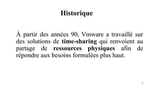Historique
4
À partir des années 90, Vmware a travaillé sur
des solutions de time-sharing qui renvoient au
partage de ressources physiques afin de
répondre aux besoins formulées plus haut.
 