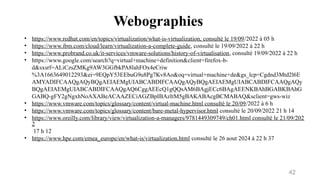 Webographies
42
• https://www.redhat.com/en/topics/virtualization/what-is-virtualization, consulté le 19/09/2022 à 05 h
• https://www.ibm.com/cloud/learn/virtualization-a-complete-guide, consulté le 19/09/2022 à 22 h
• https://www.probrand.co.uk/it-services/vmware-solutions/history-of-virtualisation, consulté 19/09/2022 à 22 h
• https://www.google.com/search?q=virtual+machine+definition&client=firefox-b-
d&sxsrf=ALiCzsZMKg9AW3GGfbkPA8lahFOx4eCriw
%3A1663649012293&ei=9EQpY53EEbuG9u8Pg7Kv8Ao&oq=virtual+machine+de&gs_lcp=Cgdnd3Mtd2l6E
AMYADIFCAAQgAQyBQgAEIAEMgUIABCABDIFCAAQgAQyBQgAEIAEMgUIABCABDIFCAAQgAQy
BQgAEIAEMgUIABCABDIFCAAQgAQ6CggAEEcQ1gQQsAM6BAgjECc6BAgAEENKBAhBGABKBAhG
GABQ-gFY2gNgxhNoAXABeACAAZECiAGZBpIBAzItM5gBAKABAcgBCMABAQ&sclient=gws-wiz
• https://www.vmware.com/topics/glossary/content/virtual-machine.html consulté le 20/09/2022 à 6 h
• https://www.vmware.com/topics/glossary/content/bare-metal-hypervisor.html consulté le 20/09/2022 21 h 14
• https://www.oreilly.com/library/view/virtualization-a-managers/9781449309749/ch01.html consulté le 21/09/202
2
17 h 12
• https://www.hpe.com/emea_europe/en/what-is/virtualization.html consulté le 26 aout 2024 à 22 h 37
 