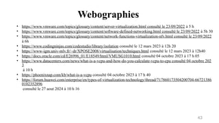 Webographies
43
• https://www.vmware.com/topics/glossary/content/server-virtualization.html consulté le 23/09/2022 à 5 h
• https://www.vmware.com/topics/glossary/content/software-defined-networking.html consulté le 23/09/2022 à 5h 30
• https://www.vmware.com/topics/glossary/content/network-functions-virtualization-nfv.html consulté le 23/09/2022
à 6h
• https://www.codingninjas.com/codestudio/library/isolation consulté le 12 mars 2023 à 12h 20
• https://www-igm.univ-mlv.fr/~dr/XPOSE2008/virtualisation/techniques.html consulté le 12 mars 2023 à 12h40
• https://docs.oracle.com/cd/E26996_01/E18549/html/VMUSG1010.html consulté 04 octobre 2023 à 17 h 05
• https://www.datacenters.com/news/what-is-a-vcpu-and-how-do-you-calculate-vcpu-to-cpu consulté 04 octobre 202
3
à 10 h
• https://phoenixnap.com/kb/what-is-a-vcpu consulté 04 octobre 2023 à 17 h 40
• https://forum.huawei.com/enterprise/en/types-of-virtualization-technology/thread/717860173504200704-66721386
0102352896
consulté le 27 aout 2024 à 10 h 16
 