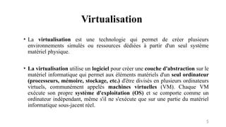 Virtualisation
5
• La virtualisation est une technologie qui permet de créer plusieurs
environnements simulés ou ressources dédiées à partir d'un seul système
matériel physique.
• La virtualisation utilise un logiciel pour créer une couche d'abstraction sur le
matériel informatique qui permet aux éléments matériels d'un seul ordinateur
(processeurs, mémoire, stockage, etc.) d'être divisés en plusieurs ordinateurs
virtuels, communément appelés machines virtuelles (VM). Chaque VM
exécute son propre système d'exploitation (OS) et se comporte comme un
ordinateur indépendant, même s'il ne s'exécute que sur une partie du matériel
informatique sous-jacent réel.
 