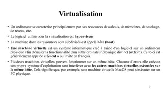 Virtualisation
7
• Un ordinateur se caractérise principalement par ses ressources de calculs, de mémoires, de stockage,
de réseau, etc.
• Le logiciel utilisé pour la virtualisation est hyperviseur
• La machine dont les ressources sont subdivisés est appelé hôte (host)
• Une machine virtuelle est un système informatique créé à l'aide d'un logiciel sur un ordinateur
physique afin d'émuler la fonctionnalité d'un autre ordinateur physique distinct (oxford). Celle-ci est
généralement appelée « Guest » ou invité en français.
• Plusieurs machines virtuelles peuvent fonctionner sur un même hôte. Chacune d’entre elle exécute
son propre système d'exploitation sans interférer avec les autres machines virtuelles exécutées sur
le même hôte. Cela signifie que, par exemple, une machine virtuelle MacOS peut s'exécuter sur un
PC physique.
 