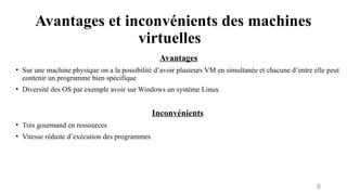 Avantages et inconvénients des machines
virtuelles
8
Avantages
• Sur une machine physique on a la possibilité d’avoir plusieurs VM en simultanée et chacune d’entre elle peut
contenir un programme bien spécifique
• Diversité des OS par exemple avoir sur Windows un système Linux
Inconvénients
• Très gourmand en ressources
• Vitesse réduite d’exécution des programmes
 