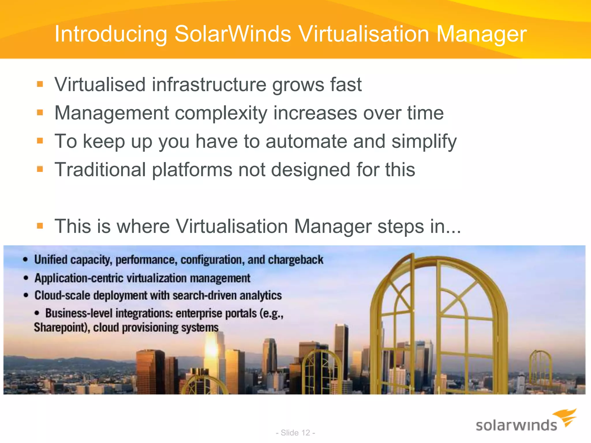 Introducing SolarWinds Virtualisation ManagerVirtualised infrastructure grows fastManagement complexity increases over timeTo keep up you have to automate and simplifyTraditional platforms not designed for thisThis is where Virtualisation Manager steps in...- Slide 12 -