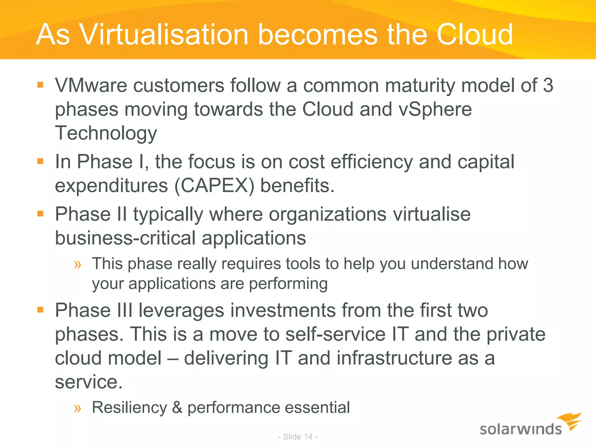 As Virtualisation becomes the CloudVMware customers follow a common maturity model of 3 phases moving towards the Cloud and vSphere TechnologyIn Phase I, the focus is on cost efficiency and capital expenditures (CAPEX) benefits. Phase II typically where organizations virtualise business-critical applicationsThis phase really requires tools to help you understand how your applications are performingPhase III leverages investments from the first two phases. This is a move to self-service IT and the private cloud model – delivering IT and infrastructure as a service.Resiliency & performance essential- Slide 14 -