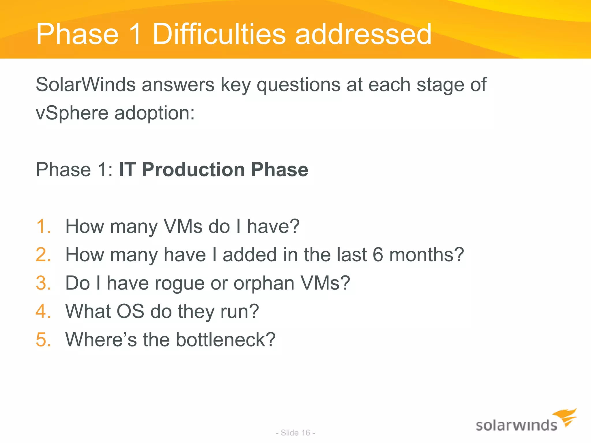 Phase 1 Difficulties addressedSolarWinds answers key questions at each stage of vSphere adoption:Phase 1: IT Production PhaseHow many VMs do I have?How many have I added in the last 6 months?Do I have rogue or orphan VMs?What OS do they run?Where’s the bottleneck?- Slide 16 -