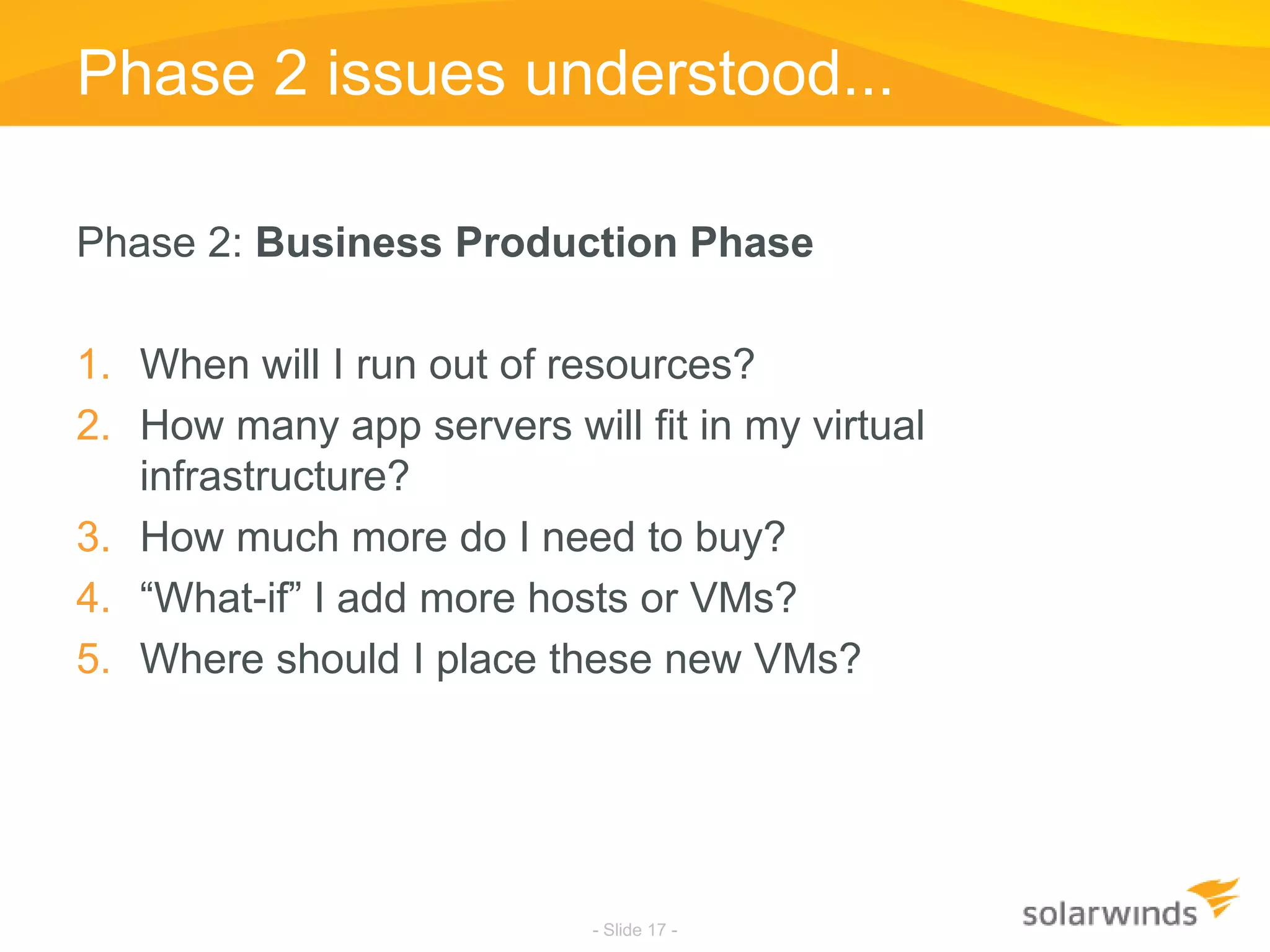Phase 2 issues understood...Phase 2: Business Production PhaseWhen will I run out of resources?How many app servers will fit in my virtual infrastructure?How much more do I need to buy?“What-if” I add more hosts or VMs?Where should I place these new VMs?- Slide 17 -