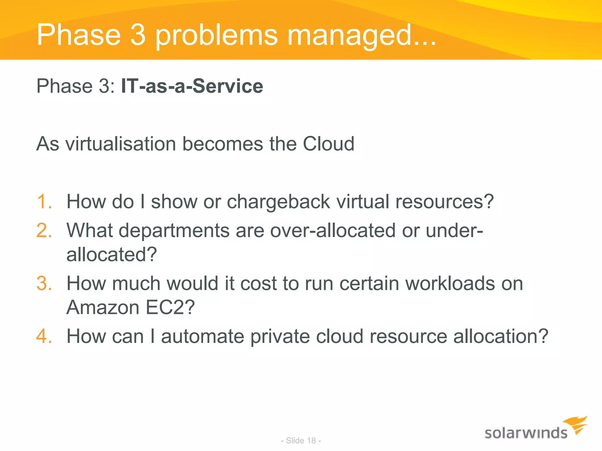Phase 3 problems managed...Phase 3: IT-as-a-ServiceAs virtualisation becomes the CloudHow do I show or chargeback virtual resources?What departments are over-allocated or under-allocated?How much would it cost to run certain workloads on Amazon EC2?How can I automate private cloud resource allocation?- Slide 18 -