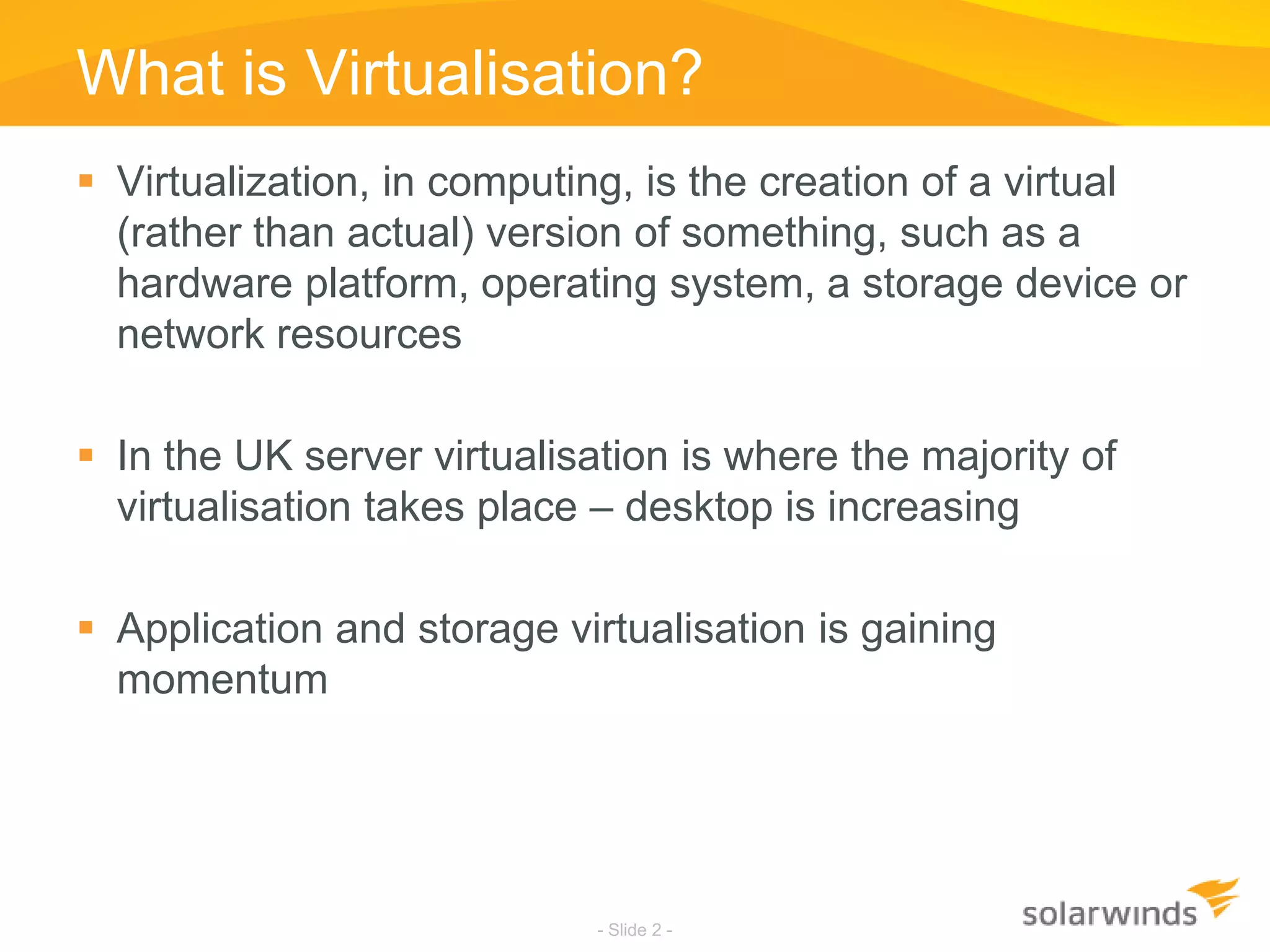 What is Virtualisation?Virtualization, in computing, is the creation of a virtual (rather than actual) version of something, such as a hardware platform, operating system, a storage device or network resourcesIn the UK server virtualisation is where the majority of virtualisation takes place – desktop is increasingApplication and storage virtualisation is gaining momentum- Slide 2 -