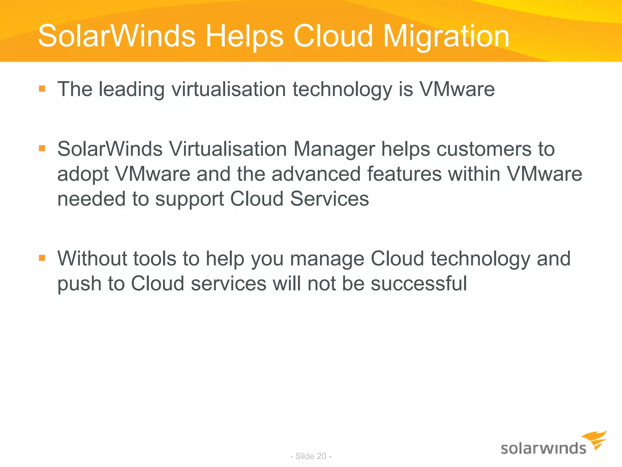SolarWinds Helps Cloud MigrationThe leading virtualisation technology is VMwareSolarWinds Virtualisation Manager helps customers to adopt VMware and the advanced features within VMware needed to support Cloud ServicesWithout tools to help you manage Cloud technology and push to Cloud services will not be successful- Slide 20 -
