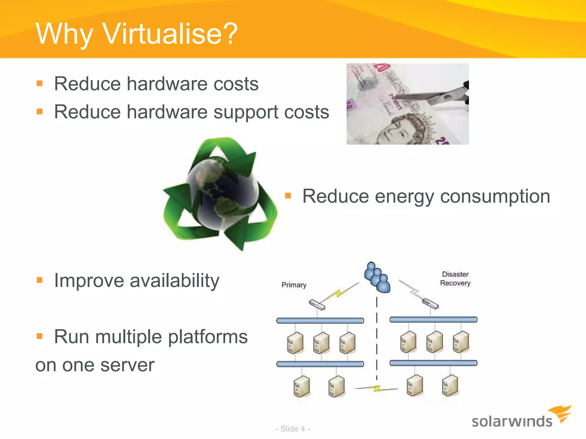 Why Virtualise?Reduce hardware costsReduce hardware support costsReduce energy consumptionImprove availabilityRun multiple platforms on one server- Slide 4 -