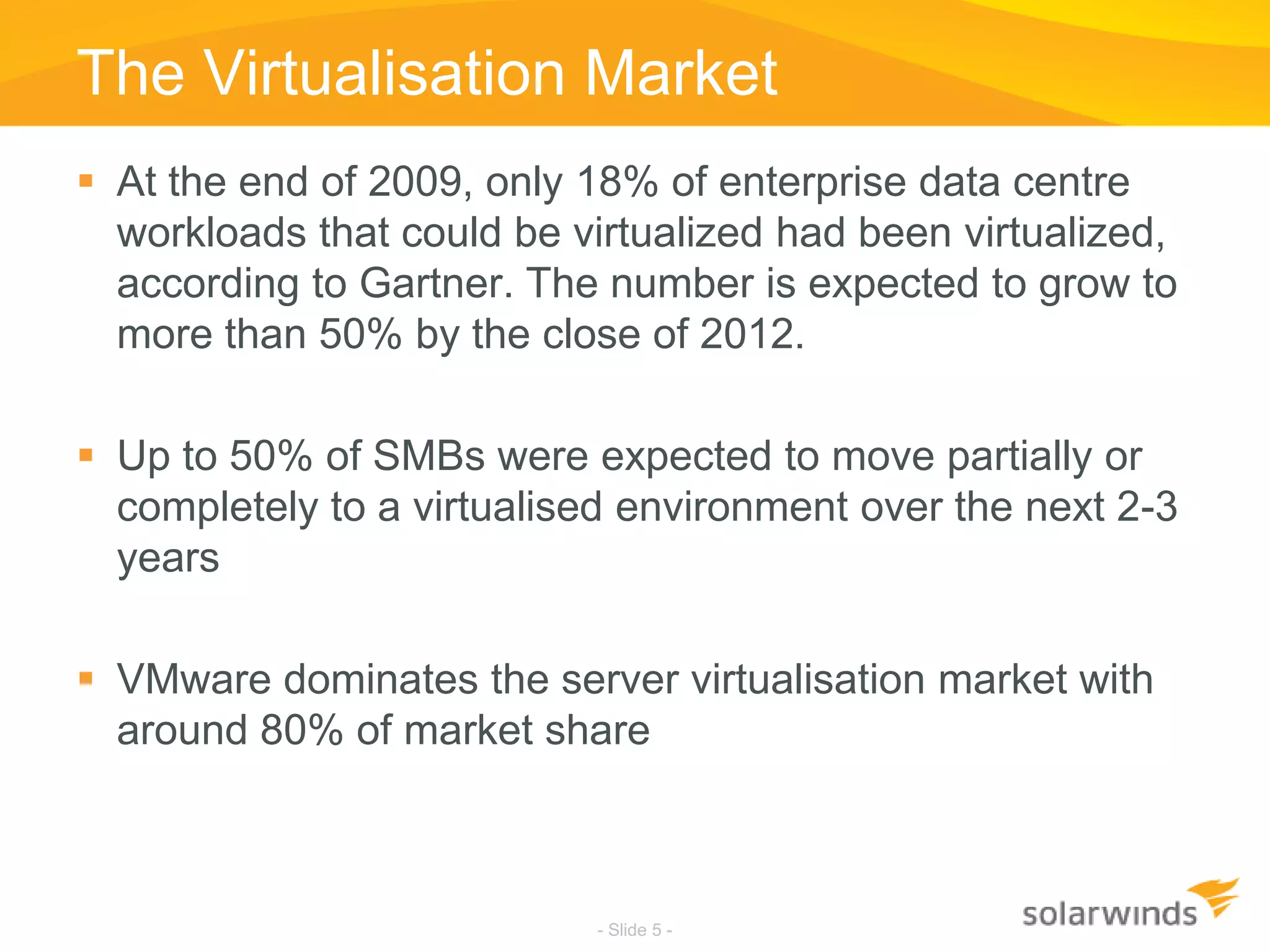 The Virtualisation MarketAt the end of 2009, only 18% of enterprise data centre workloads that could be virtualized had been virtualized, according to Gartner. The number is expected to grow to more than 50% by the close of 2012. Up to 50% of SMBs were expected to move partially or completely to a virtualised environment over the next 2-3 yearsVMware dominates the server virtualisation market with around 80% of market share- Slide 5 -
