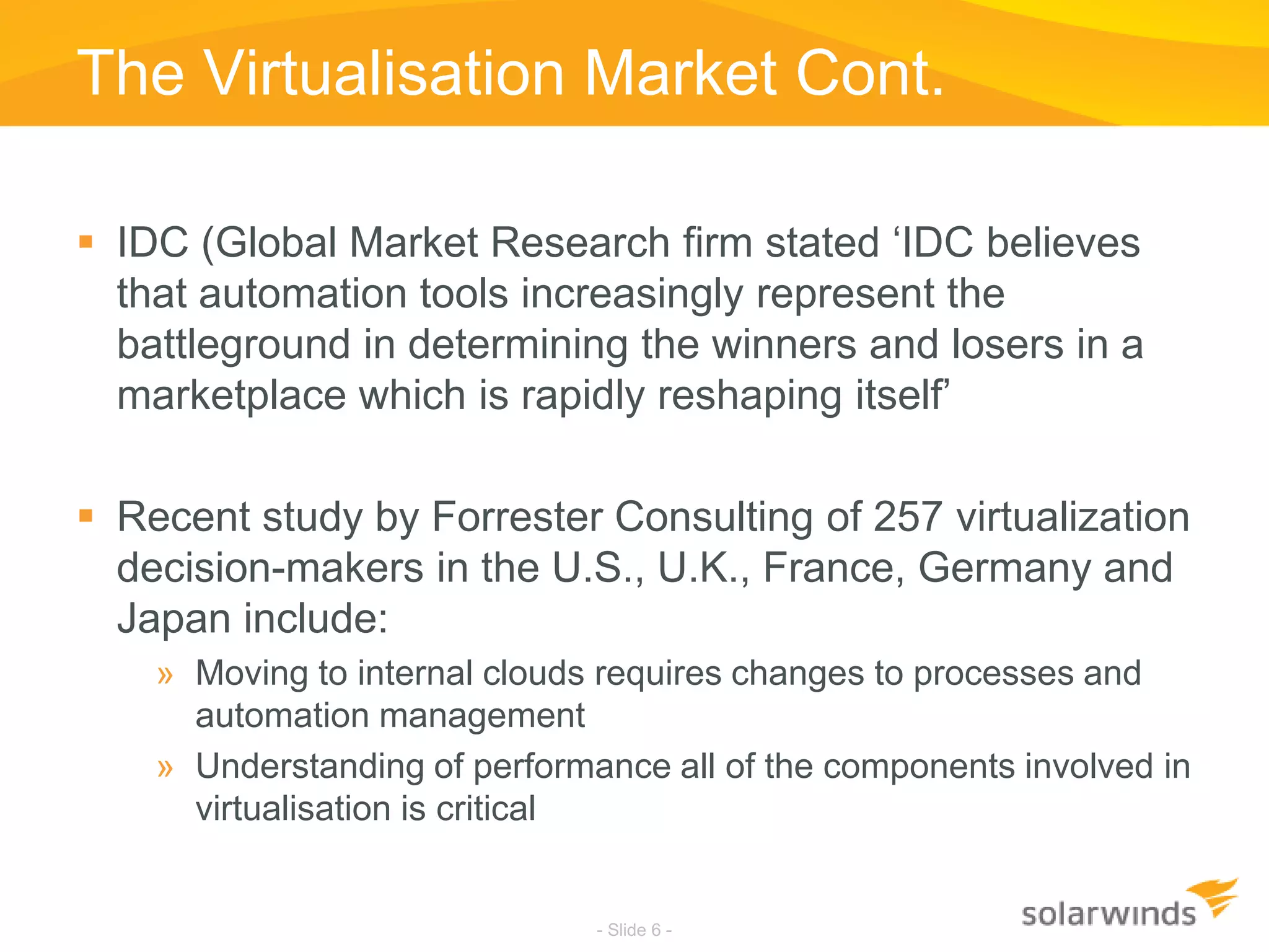 The Virtualisation Market Cont.IDC (Global Market Research firm stated ‘IDC believes that automation tools increasingly represent the battleground in determining the winners and losers in a marketplace which is rapidly reshaping itself’Recent study by Forrester Consulting of 257 virtualization decision-makers in the U.S., U.K., France, Germany and Japan include:Moving to internal clouds requires changes to processes and automation managementUnderstanding of performance all of the components involved in virtualisation is critical- Slide 6 -