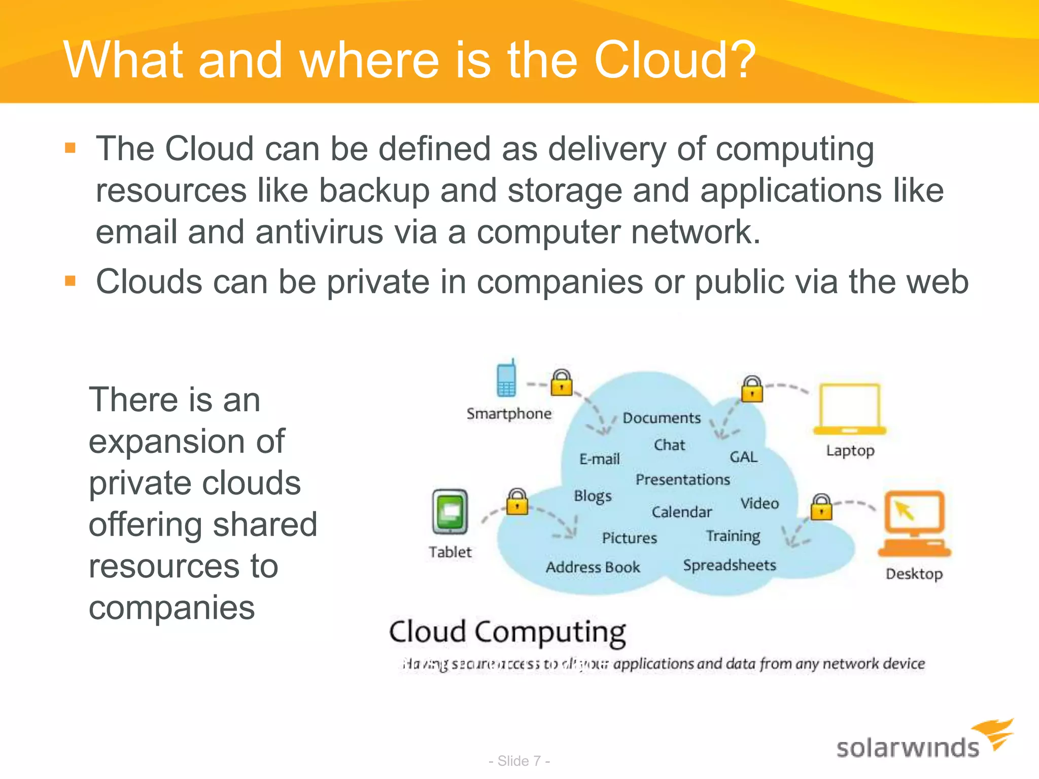 What and where is the Cloud?- Slide 7 -The Cloud can be defined as delivery of computing resources like backup and storage and applications like email and antivirus via a computer network.Clouds can be private in companies or public via the webThere is an expansion of private clouds offering shared resources to companiesThere is an expansion of private clouds offering shared resources to companies