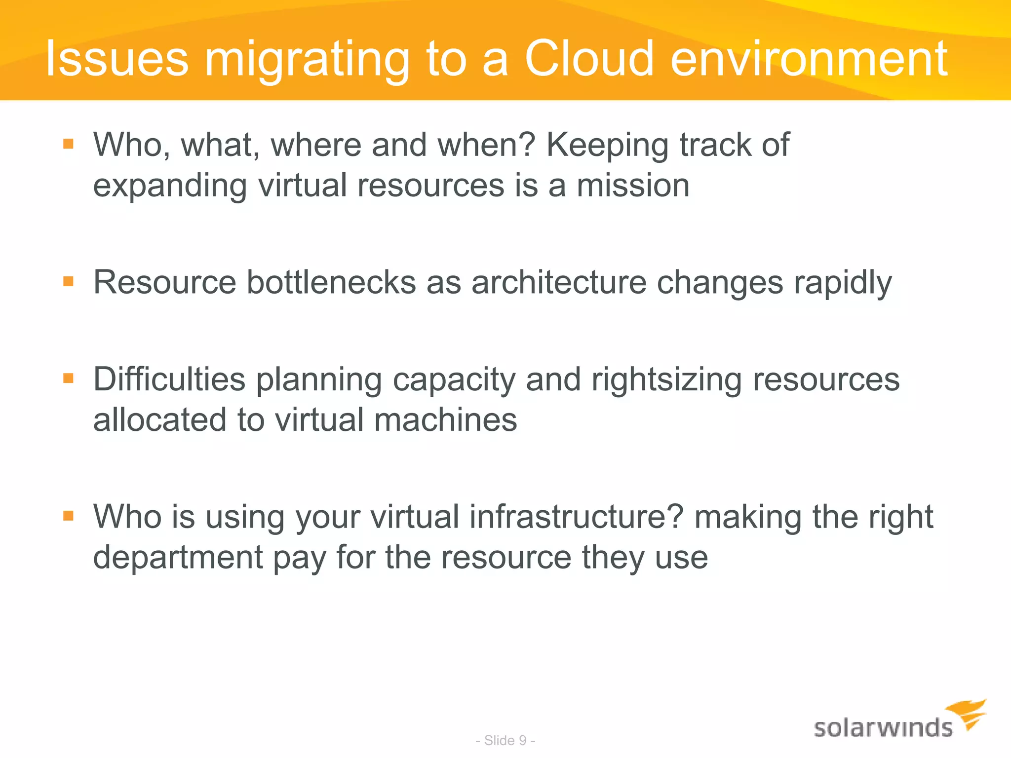 Issues migrating to a Cloud environmentWho, what, where and when? Keeping track of expanding virtual resources is a missionResource bottlenecks as architecture changes rapidlyDifficulties planning capacity and rightsizing resources allocated to virtual machinesWho is using your virtual infrastructure? making the right department pay for the resource they use- Slide 9 -