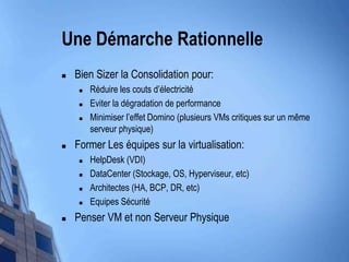 UneDémarcheRationnelleBien Sizer la Consolidation pour:Réduire les coutsd’électricitéEviter la dégradation de performanceMinimiserl’effet Domino (plusieurs VMs critiques sur un mêmeserveur physique)Former Les équipessur la virtualisation:HelpDesk (VDI)DataCenter (Stockage, OS, Hyperviseur, etc)Architectes(HA, BCP, DR, etc)EquipesSécuritéPenser VM et non Serveur Physique  