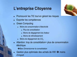 L’entrepriseCitoyennePromouvoir les TIC tout en gérant les risquesExporter les compétencesGreen ComputingMoins de consommationd’électricitéPlus de consolidationMoins de dégagement de chaleurMoins de refroidissementMoins de dégagement de CO2Attention: trop de consolidation= plus de consommationéléctriqueBien Dimensionner la consolidationGestion plus optimisée des achats de HW  moinsd’import