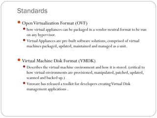 Standards
OpenVirtualization Format (OVF)
how virtual appliances can be packaged in a vendor-neutral format to be run
on any hypervisor.
VirtualAppliances are pre-built software solutions, comprised of virtual
machines packaged, updated, maintained and managed as a unit.
Virtual Machine Disk Format (VMDK)
Describes the virtual machine environment and how it is stored. (critical to
how virtual environments are provisioned, manipulated, patched, updated,
scanned and backed up.)
Vmware has released a toolkit for developers creatingVirtual Disk
management applications .
 